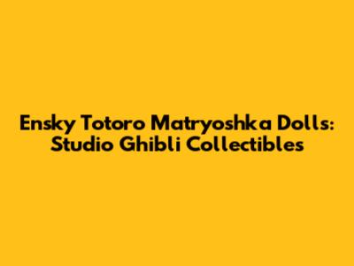 Ensky Totoro Matryoshka Dolls: Studio Ghibli Collectibles