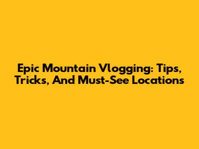 Epic Mountain Vlogging: Tips, Tricks, And Must-See Locations