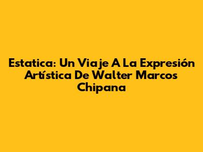 Estatica: Un Viaje A La Expresión Artística De Walter Marcos Chipana