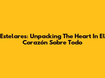 Estelares: Unpacking The Heart In 'El Corazón Sobre Todo'