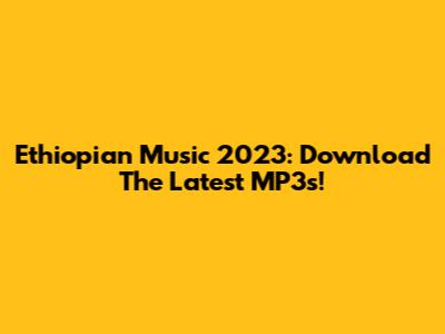 Ethiopian Music 2023: Download The Latest MP3s!