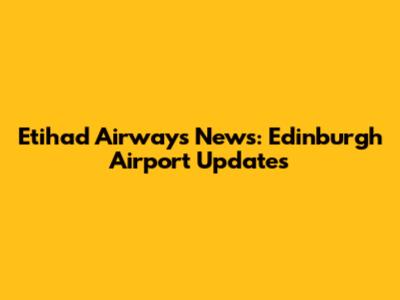 Etihad Airways News: Edinburgh Airport Updates