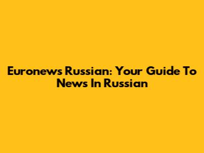 Euronews Russian: Your Guide To News In Russian