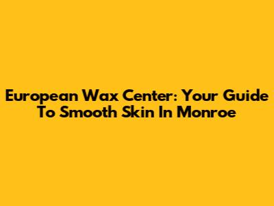 European Wax Center: Your Guide To Smooth Skin In Monroe