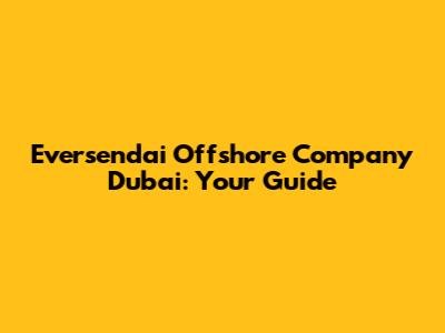 Eversendai Offshore Company Dubai: Your Guide