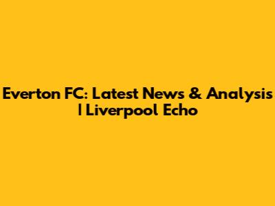 Everton FC: Latest News & Analysis | Liverpool Echo