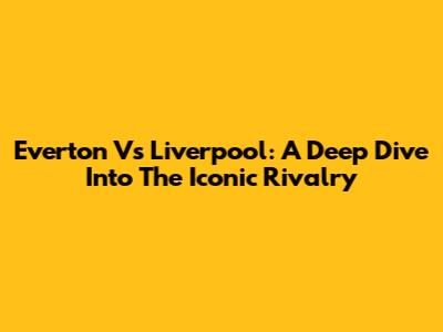 Everton Vs Liverpool: A Deep Dive Into The Iconic Rivalry