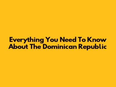 Everything You Need To Know About The Dominican Republic