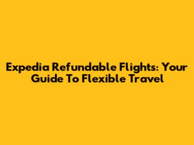 Expedia Refundable Flights: Your Guide To Flexible Travel