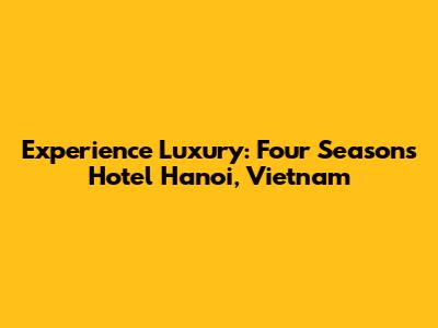 Experience Luxury: Four Seasons Hotel Hanoi, Vietnam