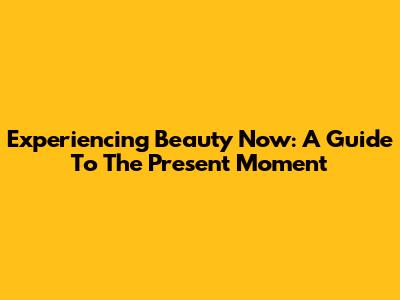 Experiencing Beauty Now: A Guide To The Present Moment