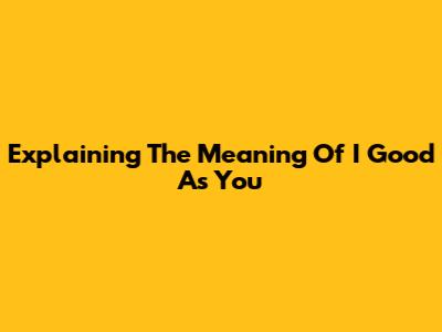 Explaining The Meaning Of "I Good As You"