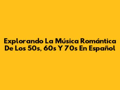 Explorando La Música Romántica De Los 50s, 60s Y 70s En Español