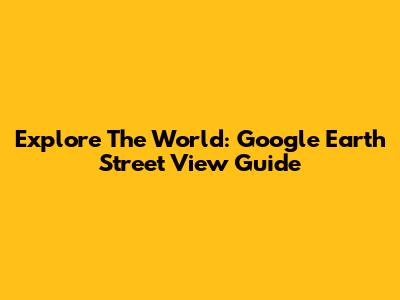 Explore The World: Google Earth Street View Guide