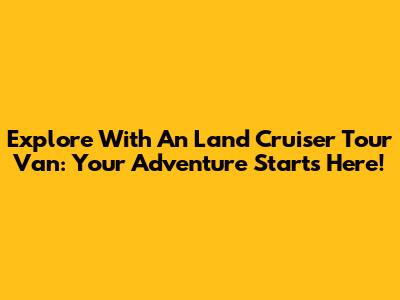 Explore With An Land Cruiser Tour Van: Your Adventure Starts Here!