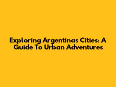 Exploring Argentina's Cities: A Guide To Urban Adventures
