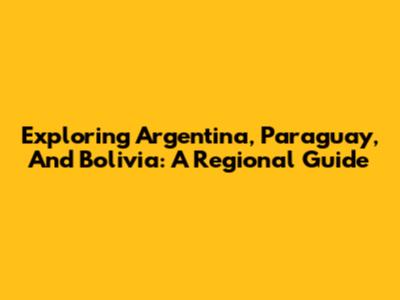 Exploring Argentina, Paraguay, And Bolivia: A Regional Guide
