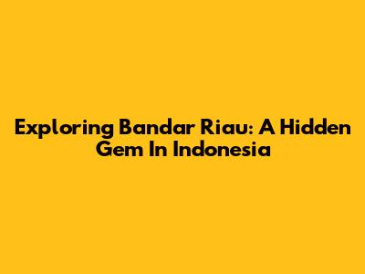 Exploring Bandar Riau: A Hidden Gem In Indonesia