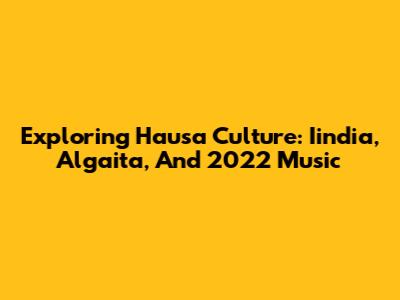 Exploring Hausa Culture: Iindia, Algaita, And 2022 Music