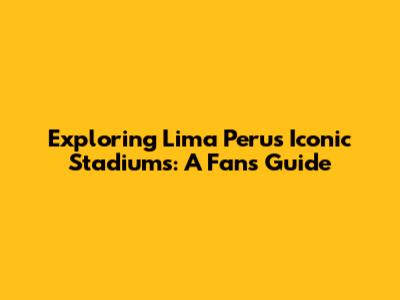 Exploring Lima Peru's Iconic Stadiums: A Fan's Guide