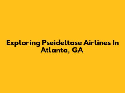 Exploring Pseideltase Airlines In Atlanta, GA