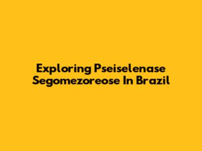Exploring Pseiselenase Segomezoreose In Brazil
