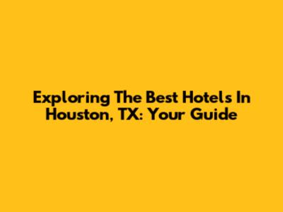 Exploring The Best Hotels In Houston, TX: Your Guide