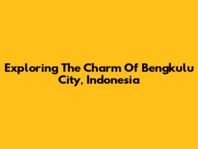 Exploring The Charm Of Bengkulu City, Indonesia