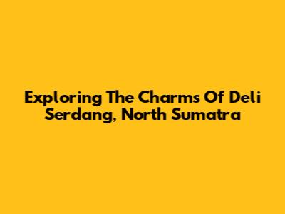 Exploring The Charms Of Deli Serdang, North Sumatra