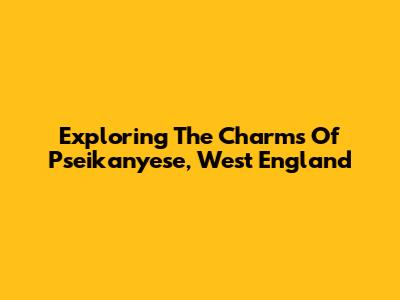 Exploring The Charms Of Pseikanyese, West England