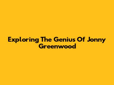 Exploring The Genius Of Jonny Greenwood