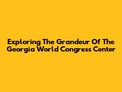 Exploring The Grandeur Of The Georgia World Congress Center