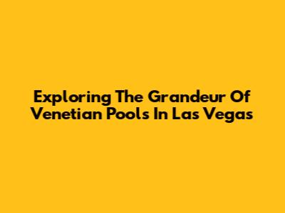 Exploring The Grandeur Of Venetian Pools In Las Vegas