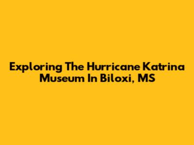 Exploring The Hurricane Katrina Museum In Biloxi, MS