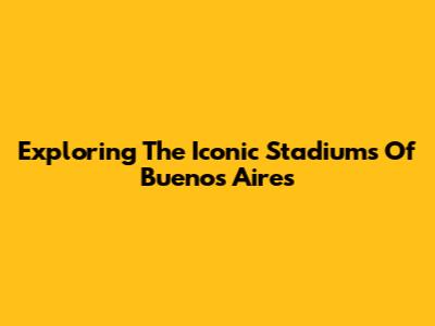 Exploring The Iconic Stadiums Of Buenos Aires