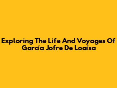 Exploring The Life And Voyages Of García Jofre De Loaísa