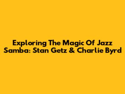 Exploring The Magic Of Jazz Samba: Stan Getz & Charlie Byrd