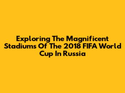 Exploring The Magnificent Stadiums Of The 2018 FIFA World Cup In Russia