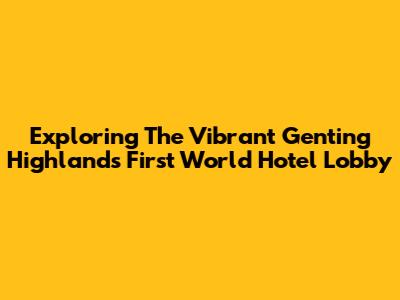 Exploring The Vibrant Genting Highlands First World Hotel Lobby