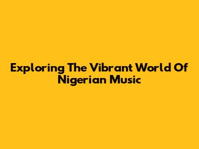 Exploring The Vibrant World Of Nigerian Music