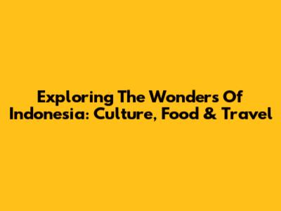 Exploring The Wonders Of Indonesia: Culture, Food & Travel