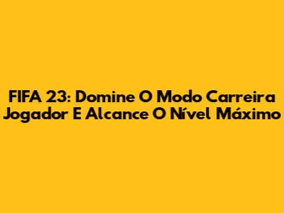 FIFA 23: Domine O Modo Carreira Jogador E Alcance O Nível Máximo