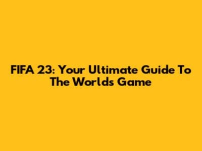 FIFA 23: Your Ultimate Guide To The World's Game