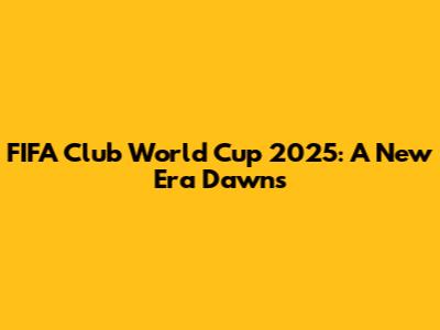 FIFA Club World Cup 2025: A New Era Dawns