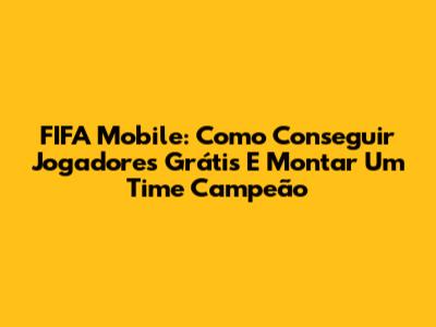 FIFA Mobile: Como Conseguir Jogadores Grátis E Montar Um Time Campeão