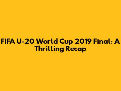 FIFA U-20 World Cup 2019 Final: A Thrilling Recap
