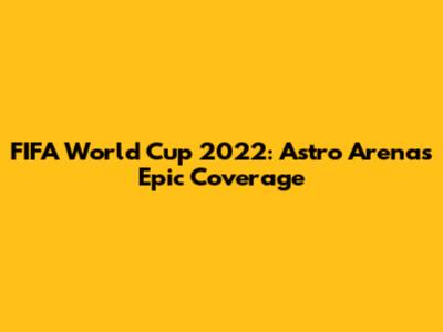 FIFA World Cup 2022: Astro Arena's Epic Coverage