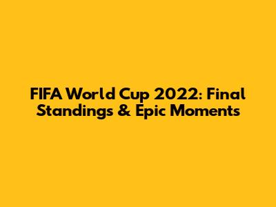 FIFA World Cup 2022: Final Standings & Epic Moments