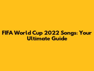 FIFA World Cup 2022 Songs: Your Ultimate Guide