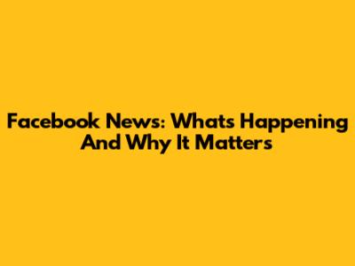 Facebook News: What's Happening And Why It Matters